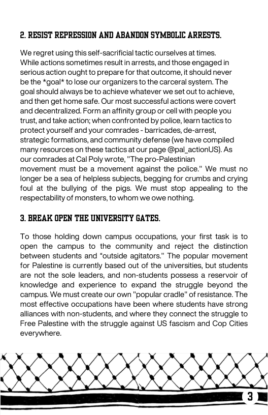 2. RESIST REPRESSION AND ABANDON SYMBOLIC ARRESTS.  We regret using this self-sacrificial tactic ourselves at times.  While actions sometimes result in arrests, and those engaged in serious action ought to prepare for that outcome, it should never  be the *goal* tolose our organizers to the carceral system. The  goal should always be to achieve whatever we set out to achieve, and then get home safe. Our most successful actions were covert and decentralized. Form an affinity group or cell with people you trust, and take action; when confronted by police, learn tactics to protect yourself and your comrades - barricades, de-arrest,  strategic formations, and community defense (we have compiled many resources on these tactics at our page @pal_actionUS). As  our comrades at Cal Poly wrote, "The pro-Palestinian  movement must be a movement against the police." We must no longer be a sea of helpless subjects, begging for crumbs and crying foul at the bullying of the pigs. We must stop appealing to the respectability of monsters, to whom we owe nothing.  3. BREAK OPEN THE UNIVERSITY GATES.  To those holding down campus occupations, your first task is to open the campus to the community and reject the distinction between students and “outside agitators.” The popular movement for Palestine is currently based out of the universities, but students are not the sole leaders, and non-students possess a reservoir of knowledge and experience to expand the struggle beyond the campus. We must create our own “popular cradle” of resistance. The most effective occupations have been where students have strong alliances with non-students, and where they connect the struggle to Free Palestine with the struggle against US fascism and Cop Cities everywhere.  e G  